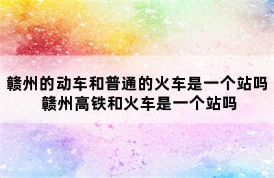 赣州的动车和普通的火车是一个站吗 赣州高铁和火车是一个站吗